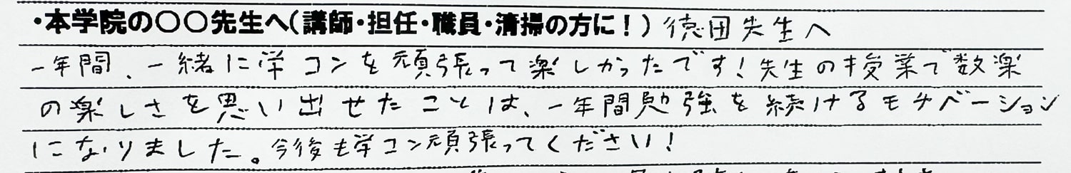 徳田先生へ　一年間一緒に学コンを頑張って楽しかったです！先生の授業で数楽の楽しさを思い出せたことは、一年間勉強を続けるモチベーションになりました。今後も学コン頑張ってください！